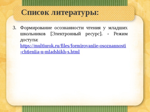 Список литературы:   Формирование осознанности чтения у младших школьников [Электронный ресурс]. - Режим доступа: https://multiurok.ru/files/formirovaniie-osoznannosti-chtieniia-u-mladshikh-s.html 