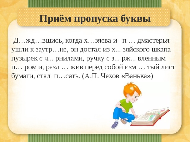 Приём пропуска буквы   Д…жд…вшись, когда х…зяева и п … дмастерья ушли к заутр…не, он достал из х... зяйского шкапа пузырек с ч... рнилами, ручку с з... рж... вленным п… ром и, разл … жив перед собой изм … тый лист бумаги, стал п…сать. (А.П. Чехов «Ванька») 