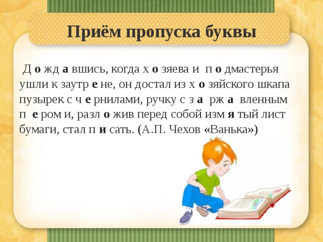 Приём пропуска буквы   Д о жд а вшись, когда х о зяева и п о дмастерья ушли к заутр е не, он достал из х о зяйского шкапа пузырек с ч е рнилами, ручку с з а рж а вленным п е ром и, разл о жив перед собой изм я тый лист бумаги, стал п и сать. (А.П. Чехов «Ванька») 