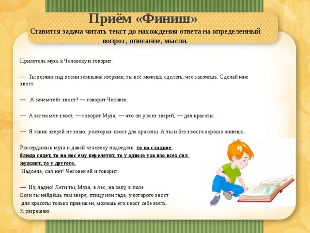 Приём «Финиш»    Ставится задача читать текст до нахождения ответа на определенный вопрос, описание, мысли.  Прилетела муха к Человеку и говорит: — Ты хозяин над всеми земными зверями, ты всё можешь сде­лать, что захочешь. Сделай мне хвост. — А зачем тебе хвост? — говорит Человек. — А затем мне хвост, — говорит Муха, — что он у всех зве­рей, — для красоты. — Я таких зверей не знаю, у которых хвост для красоты. А ты и без хвоста хорошо живёшь. Рассердилась муха и давай человеку надоедать: то на сладкое блюдо сядет, то на нос ему перелетит, то у одного уха изо всех сил жужжит, то у другого.  Надоела, сил нет! Человек ей и говорит: — Ну, ладно! Лети ты, Муха, в лес, на реку, в поле. Если ты най­дёшь там зверя, птицу или гада, у которого хвост  для красоты только привешен, можешь его хвост себе взять. Я разрешаю. 