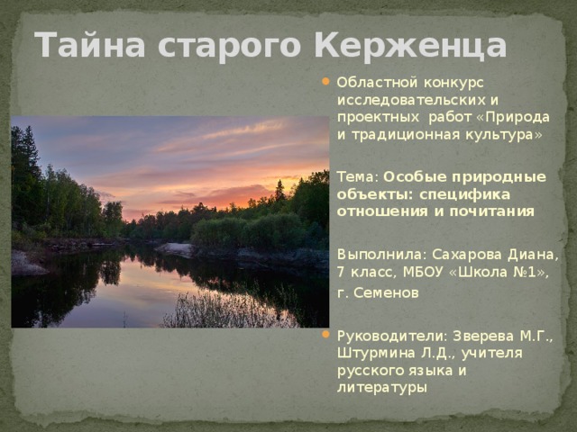 Тайна старого Керженца Областной конкурс исследовательских и проектных работ «Природа и традиционная культура» Тема: Особые природные объекты: специфика отношения и почитания  Выполнила: Сахарова Диана, 7 класс, МБОУ «Школа №1», г. Семенов Руководители: Зверева М.Г., Штурмина Л.Д., учителя русского языка и литературы 