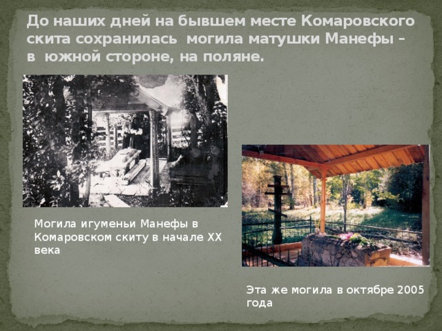 До наших дней на бывшем месте Комаровского скита сохранилась могила матушки Манефы – в южной стороне, на поляне. Могила игуменьи Манефы в Комаровском скиту в начале ХХ века Эта же могила в октябре 2005 года 