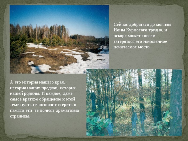 . Сейчас добраться до могилы Ионы Курносого трудно, и вскоре может совсем затеряться это намоленное почитаемое место. А это история нашего края, история наших предков, история нашей родины. И каждое, даже самое краткое обращение к этой теме пусть не позволит стереть в памяти эти ее полные драматизма страницы. 