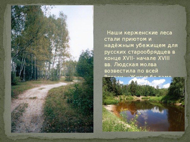  Наши керженские леса стали приютом и надёжным убежищем для русских старообрядцев в конце XVII- начале XVIII вв. Людская молва возвестила по всей России: «Живут бо тамо человецы зело добры, от разных градов приходят ради душевного спасения…». 