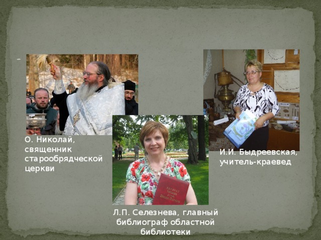       Своими знаниями на эту тему поделились отец Николай (Филатов) 1960 г.р., г. Семёнов; учитель-краевед Быдреевская И.И. 1955 г. р., г. Семёнов. Большую помощь оказала сотрудник архивного отдела областной библиотеки Селезнёва Л.П., 1974 г.р., д. Зубово Семёновского района.   О. Николай, священник старообрядческой церкви И.И. Быдреевская, учитель-краевед Л.П. Селезнева, главный библиограф областной библиотеки 