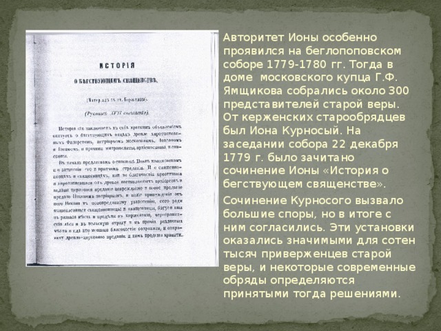 Авторитет Ионы особенно проявился на беглопоповском соборе 1779-1780 гг. Тогда в доме московского купца Г.Ф. Ямщикова собрались около 300 представителей старой веры. От керженских старообрядцев был Иона Курносый. На заседании собора 22 декабря 1779 г. было зачитано сочинение Ионы «История о бегствующем священстве». Сочинение Курносого вызвало большие споры, но в итоге с ним согласились. Эти установки оказались значимыми для сотен тысяч приверженцев старой веры, и некоторые современные обряды определяются принятыми тогда решениями. 