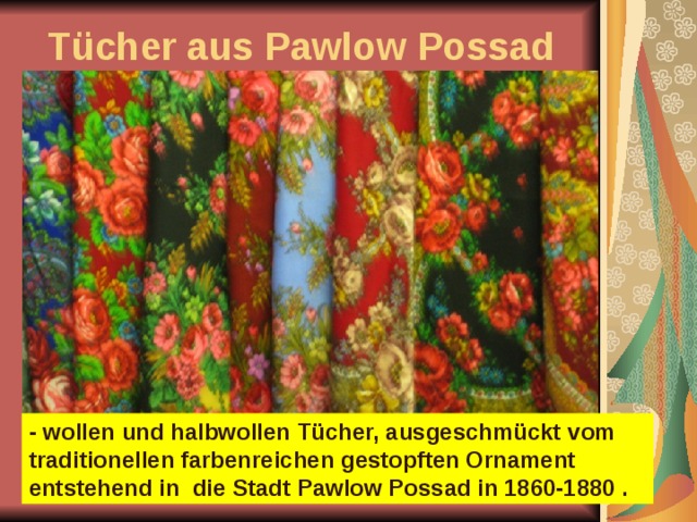 Tücher aus Pawlow Possad - wollen und halbwollen Tücher, ausgeschmückt vom traditionellen farbenreichen gestopften Ornament entstehend in die Stadt Pawlow Possad in 1860-1880 . 