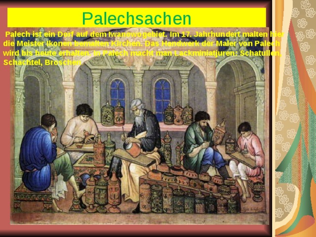 Palechsachen  Palech ist ein Dorf auf dem Iwanowogebiet. Im 17. Jahrhundert malten hier die Meister Ikonen bemalten Kirchen. Das Handwerk der Maler von Palech wird bis heute erhalten. In Palech macht man Lackminiatjuren: Schatullen, Schachtel, Broschen . 