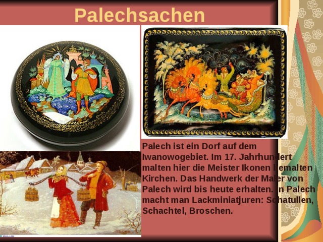 Palechsachen Palech ist ein Dorf auf dem Iwanowogebiet. Im 17. Jahrhundert malten hier die Meister Ikonen bemalten Kirchen. Das Handwerk der Maler von Palech wird bis heute erhalten. In Palech macht man Lackminiatjuren: Schatullen, Schachtel, Broschen. 