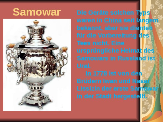 Samowar Die Geräte solchen Typs waren in China seit langem bekannt, aber sie dienten für die Vorbereitung des Tees nicht. Eine ursprüngliche Heimat des Samowars in Russland ist Ural. In 1778 ist von den Brüdern Iwan und Nasar Lissizin der erste Samowar in der Stadt hergestellt.    