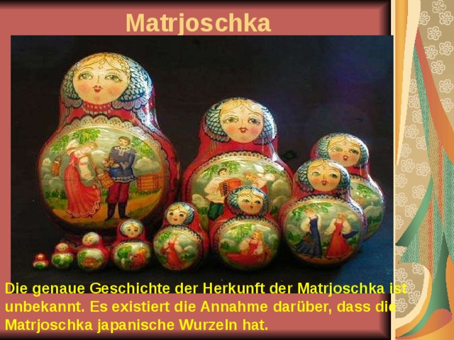 Matrjoschka Die genaue Geschichte der Herkunft der Matrjoschka ist unbekannt. Es existiert die Annahme darüber, dass die Matrjoschka japanische Wurzeln hat.  