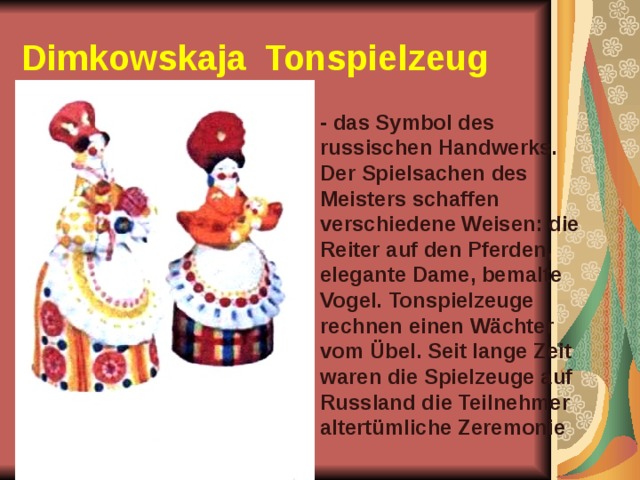 Dimkowskaja   Tonspielzeug  - das Symbol des russischen Handwerks. Der Spielsachen des Meisters schaffen verschiedene Weisen: die Reiter auf den Pferden, elegante Dame, bemalte Vogel. Tonspielzeuge rechnen einen Wächter vom Übel. Seit lange Zeit waren die Spielzeuge auf Russland die Teilnehmer altertümliche Zeremonie 