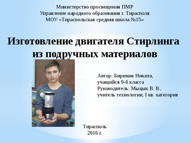 Министерство просвещения ПМР Управление народного образования г. Тирасполя МОУ «Тираспольская средняя школа №15» Изготовление двигателя Стирлинга из подручных материалов Автор: Бирюков Никита, учащийся 9-б класса Руководитель: Мыцык В. В., учитель технологии, I кв. категория Тирасполь 2016 г.