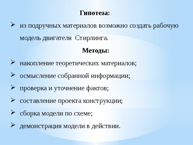 Гипотеза: из подручных материалов возможно создать рабочую модель двигателя Стирлинга. Методы: накопление теоретических материалов; осмысление собранной информации; проверка и уточнение фактов; составление проекта конструкции; сборка модели по схеме; демонстрация модели в действии.