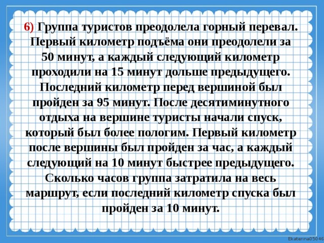 6) Группа туристов преодолела горный перевал. Первый километр подъёма они преодолели за 50 минут, а каждый следующий километр проходили на 15 минут дольше предыдущего. Последний километр перед вершиной был пройден за 95 минут. После десятиминутного отдыха на вершине туристы начали спуск, который был более пологим. Первый километр после вершины был пройден за час, а каждый следующий на 10 минут быстрее предыдущего. Сколько часов группа затратила на весь маршрут, если последний километр спуска был пройден за 10 минут. 