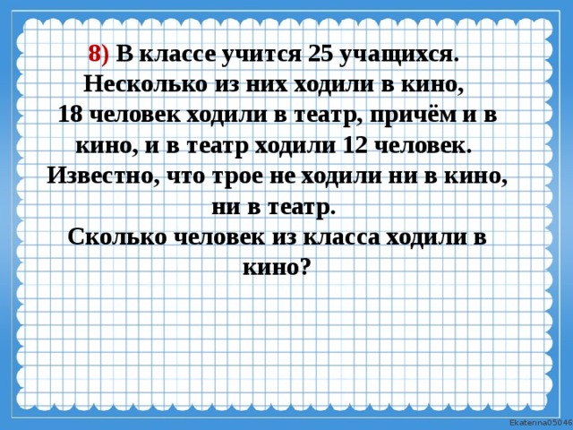8) В классе учится 25 учащихся. Несколько из них ходили в кино, 18 человек ходили в театр, причём и в кино, и в театр ходили 12 человек. Известно, что трое не ходили ни в кино, ни в театр. Сколько человек из класса ходили в кино? 