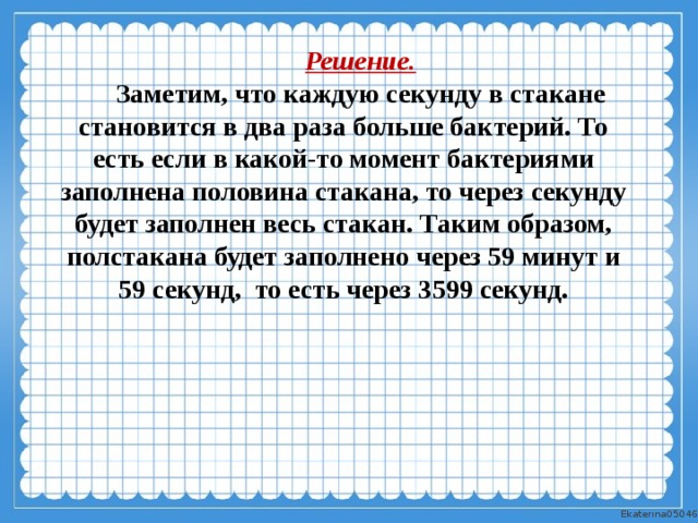 Решение. Заметим, что каждую секунду в стакане становится в два раза больше бактерий. То есть если в какой-то момент бактериями заполнена половина стакана, то через секунду будет заполнен весь стакан. Таким образом, полстакана будет заполнено через 59 минут и 59 секунд, то есть через 3599 секунд. 
