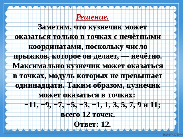 Решение. Заметим, что кузнечик может оказаться только в точках с нечётными координатами, поскольку число прыжков, которое он делает, — нечётно. Максимально кузнечик может оказаться в точках, модуль которых не превышает одиннадцати. Таким образом, кузнечик может оказаться в точках: − 11, −9, −7, −5, −3, −1, 1, 3, 5, 7, 9 и 11; всего 12 точек. Ответ: 12. 