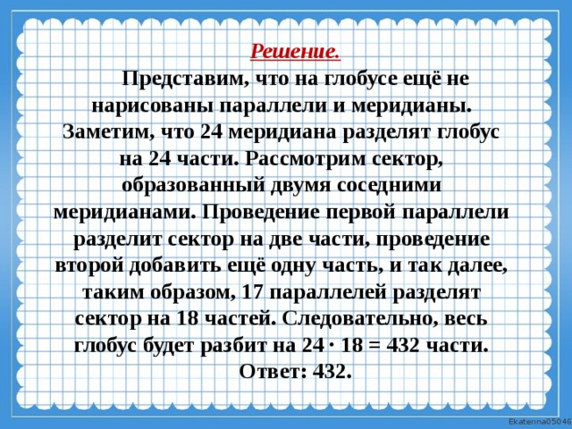 Решение. Представим, что на глобусе ещё не нарисованы параллели и меридианы. Заметим, что 24 меридиана разделят глобус на 24 части. Рассмотрим сектор, образованный двумя соседними меридианами. Проведение первой параллели разделит сектор на две части, проведение второй добавить ещё одну часть, и так далее, таким образом, 17 параллелей разделят сектор на 18 частей. Следовательно, весь глобус будет разбит на 24 · 18 = 432 части. Ответ: 432.  