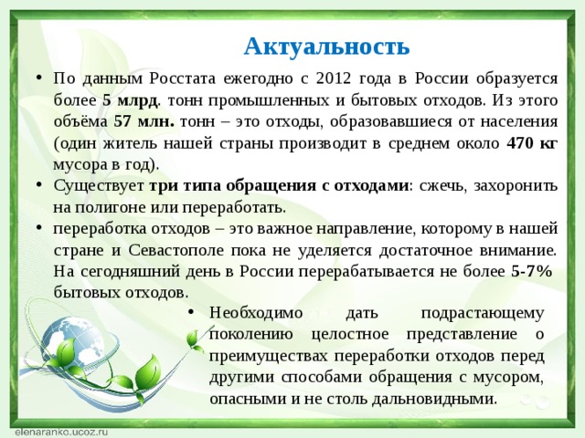 Актуальность По данным Росстата ежегодно с 2012 года в России образуется более 5 млрд . тонн промышленных и бытовых отходов. Из этого объёма 57 млн. тонн – это отходы, образовавшиеся от населения (один житель нашей страны производит в среднем около 470 кг мусора в год). Существует три типа обращения с отходами : сжечь, захоронить на полигоне или переработать. переработка отходов – это важное направление, которому в нашей стране и Севастополе пока не уделяется достаточное внимание. На сегодняшний день в России перерабатывается не более 5-7% бытовых отходов. Необходимо дать подрастающему поколению целостное представление о преимуществах переработки отходов перед другими способами обращения с мусором, опасными и не столь дальновидными. 