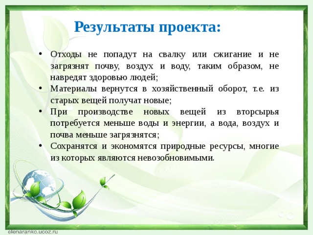 Результаты проекта:   Отходы не попадут на свалку или сжигание и не загрязнят почву, воздух и воду, таким образом, не навредят здоровью людей; Материалы вернутся в хозяйственный оборот, т.е. из старых вещей получат новые; При производстве новых вещей из вторсырья потребуется меньше воды и энергии, а вода, воздух и почва меньше загрязнятся; Сохранятся и экономятся природные ресурсы, многие из которых являются невозобновимыми. 