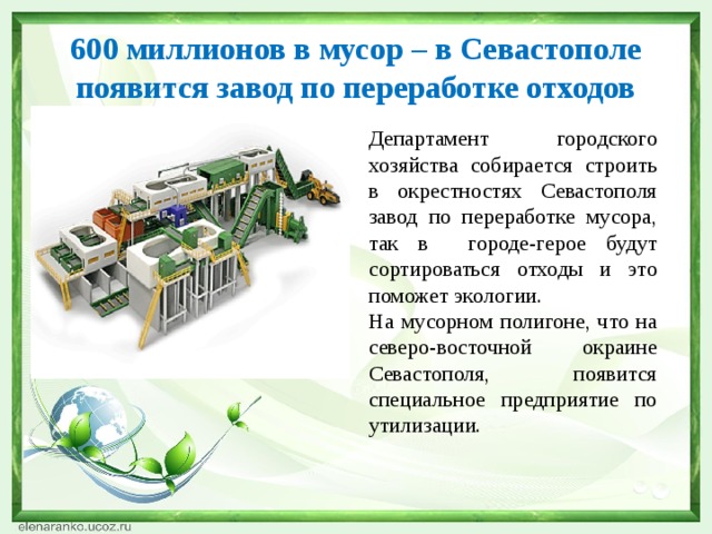 600 миллионов в мусор – в Севастополе появится завод по переработке отходов Департамент городского хозяйства собирается строить в окрестностях Севастополя завод по переработке мусора, так в городе-герое будут сортироваться отходы и это поможет экологии. На мусорном полигоне, что на северо-восточной окраине Севастополя, появится специальное предприятие по утилизации. 