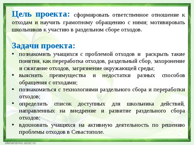 Цель проекта:  сформировать ответственное отношение к отходам и научить грамотному обращению с ними; мотивировать школьников к участию в раздельном сборе отходов. Задачи проекта: познакомить учащихся с проблемой отходов и раскрыть такие понятия, как переработка отходов, раздельный сбор, захоронение и сжигание отходов, загрязнение окружающей среды; выяснить преимущества и недостатки разных способов обращения с отходами; познакомиться с технологиями раздельного сбора и переработки отходов; определить список доступных для школьника действий, направленных на внедрение и развитие раздельного сбора отходов; вдохновить учащихся на активную деятельность по решению проблемы отходов в Севастополе. 