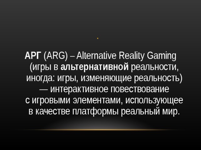 АРГ  (ARG ) – Alternative Reality Gaming (игры в  альтернативной  реальности, иногда: игры, изменяющие реальность) — интерактивное повествование с игровыми элементами, использующее в качестве платформы реальный мир. 