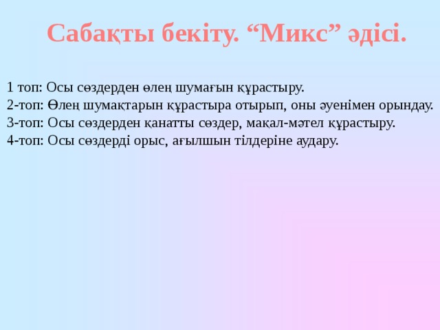 Сабақты бекіту. “Микс” әдісі.  1 топ: Осы сөздерден өлең шумағын құрастыру. 2-топ: Өлең шумақтарын құрастыра отырып, оны әуенімен орындау. 3-топ: Осы сөздерден қанатты сөздер, мақал-мәтел құрастыру. 4-топ: Осы сөздерді орыс, ағылшын тілдеріне аудару. 