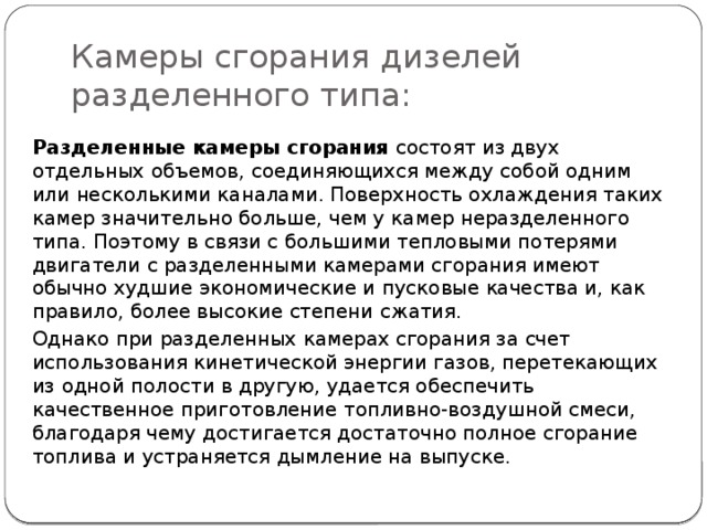Камеры сгорания дизелей разделенного типа: Разделенные камеры сгорания  состоят из двух отдельных объемов, соединяющихся между собой одним или несколькими каналами. Поверхность охлаждения таких камер значительно больше, чем у камер неразделенного типа. Поэтому в связи с большими тепловыми потерями двигатели с разделенными камерами сгорания имеют обычно худшие экономические и пусковые качества и, как правило, более высокие степени сжатия. Однако при разделенных камерах сгорания за счет использования кинетической энергии газов, перетекающих из одной полости в другую, удается обеспечить качественное приготовление топливно-воздушной смеси, благодаря чему достигается достаточно полное сгорание топлива и устраняется дымление на выпуске. 