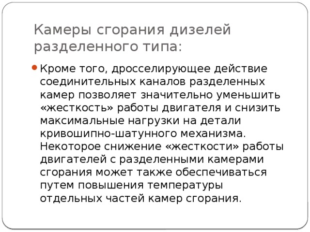 Камеры сгорания дизелей разделенного типа: Кроме того, дросселирующее действие соединительных каналов разделенных камер позволяет значительно уменьшить «жесткость» работы двигателя и снизить максимальные нагрузки на детали кривошипно-шатунного механизма. Некоторое снижение «жесткости» работы двигателей с разделенными камерами сгорания может также обеспечиваться путем повышения температуры отдельных частей камер сгорания. 