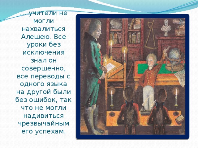 … учители не могли нахвалиться Алешею. Все уроки без исключения знал он совершенно, все переводы с одного языка на другой были без ошибок, так что не могли надивиться чрезвычайным его успехам. 