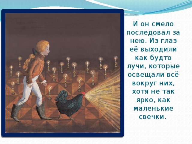 И он смело последовал за нею. Из глаз её выходили как будто лучи, которые освещали всё вокруг них, хотя не так ярко, как маленькие свечки.  