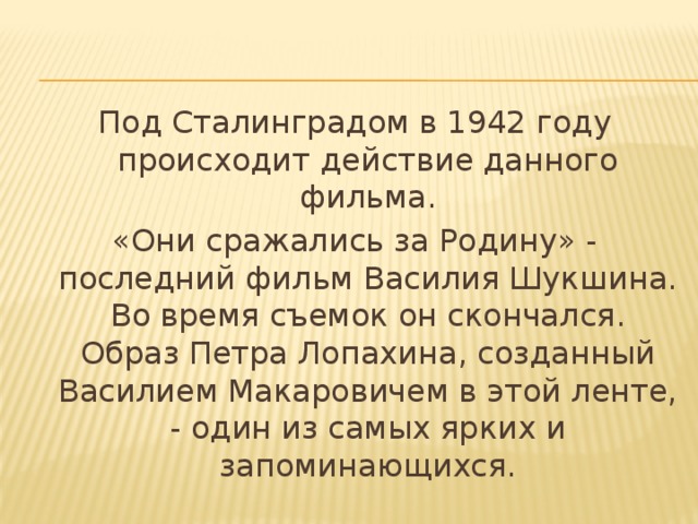 Под Сталинградом в 1942 году происходит действие данного фильма. «Они сражались за Родину» - последний фильм Василия Шукшина. Во время съемок он скончался. Образ Петра Лопахина, созданный Василием Макаровичем в этой ленте, - один из самых ярких и запоминающихся. 