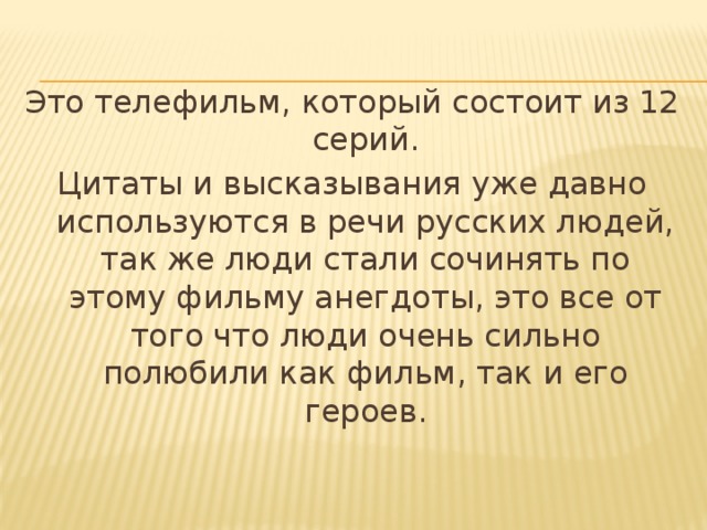 Это телефильм, который состоит из 12 серий. Цитаты и высказывания уже давно используются в речи русских людей, так же люди стали сочинять по этому фильму анегдоты, это все от того что люди очень сильно полюбили как фильм, так и его героев. 