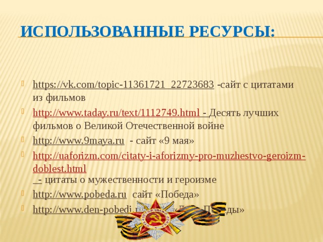 Использованные ресурсы: https://vk.com/topic-11361721_22723683 -сайт с цитатами из фильмов http://www.taday.ru/text/1112749.html - Десять лучших фильмов о Великой Отечественной войне http://www.9maya.ru - сайт «9 мая» http://uaforizm.com/citaty-i-aforizmy-pro-muzhestvo-geroizm-doblest.html - цитаты о мужественности и героизме http://www.pobeda.ru сайт «Победа» http://www.den-pobedi.ru сайт «День Победы» 