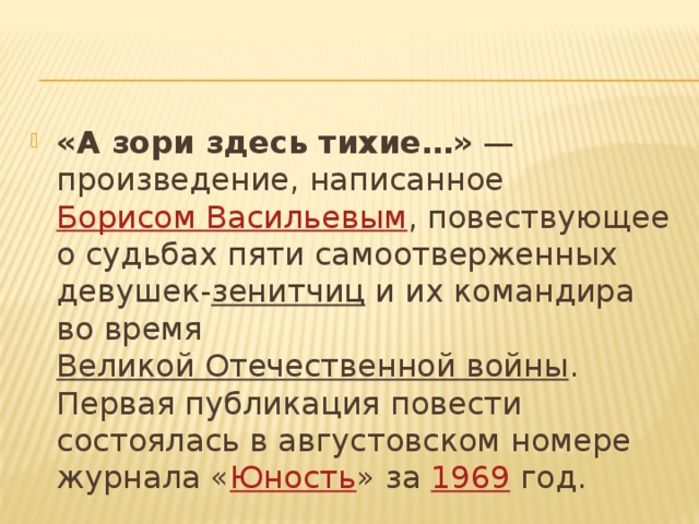 «А зори здесь тихие…»  — произведение, написанное  Борисом Васильевым , повествующее о судьбах пяти самоотверженных девушек- зенитчиц  и их командира во время  Великой Отечественной войны . Первая публикация повести состоялась в августовском номере журнала « Юность » за  1969  год. 