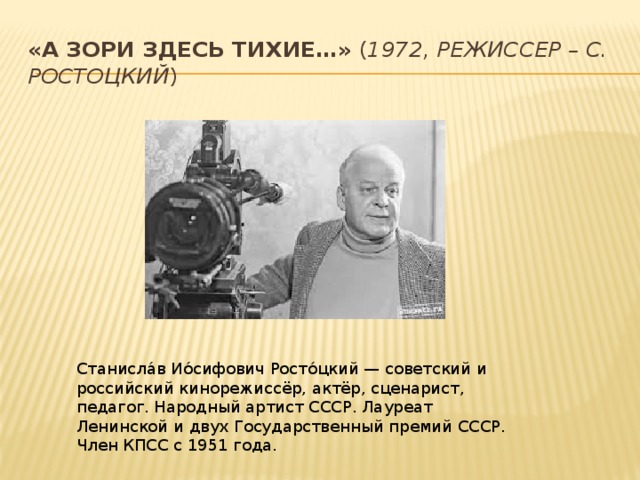 «А зори здесь тихие…»  ( 1972, режиссер – С. Ростоцкий ) Станисла́в Ио́сифович Росто́цкий — советский и российский кинорежиссёр, актёр, сценарист, педагог. Народный артист СССР. Лауреат Ленинской и двух Государственный премий СССР. Член КПСС с 1951 года. 