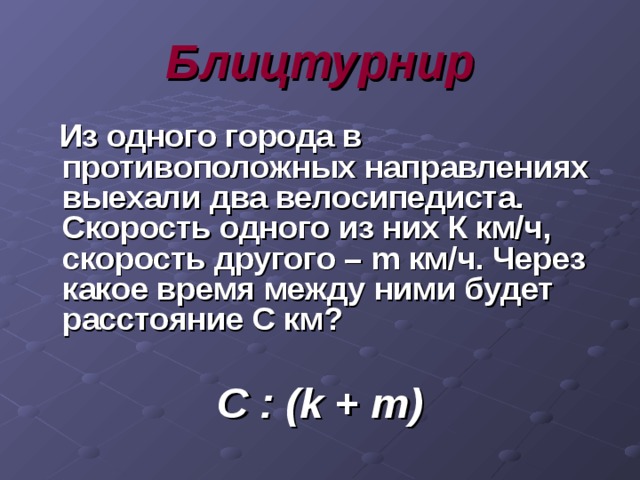 Блицтурнир  Из одного города в противоположных направлениях выехали два велосипедиста. Скорость одного из них К км/ч, скорость другого – m км/ч. Через какое время между ними будет расстояние С км?  С : ( k + m) 