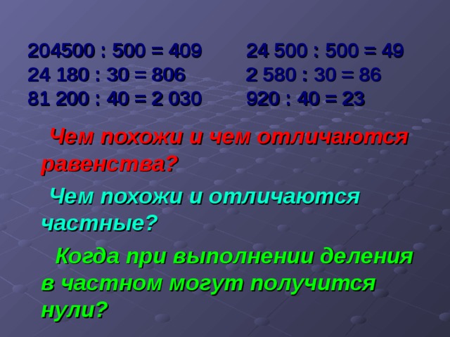 204500 : 500 = 409 24 500 : 500 = 49  24 180 : 30 = 806 2 580 : 30 = 86  81 200 : 40 = 2 030 920 : 40 = 23  Чем похожи и чем отличаются равенства?  Чем похожи и отличаются частные?  Когда при выполнении деления в частном могут получится нули?  