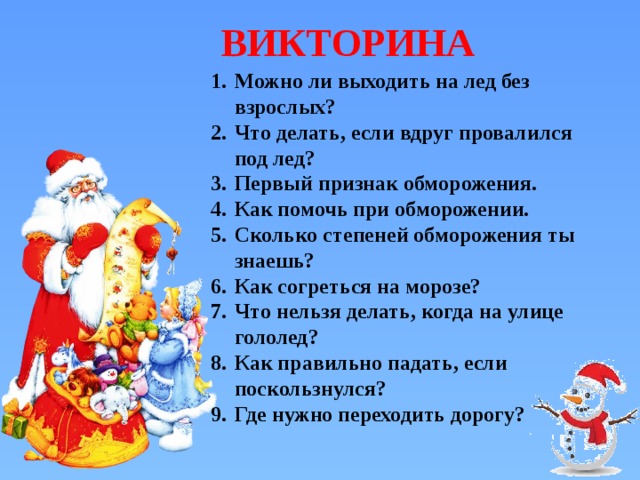 ВИКТОРИНА Можно ли выходить на лед без взрослых? Что делать, если вдруг провалился под лед? Первый признак обморожения. Как помочь при обморожении. Сколько степеней обморожения ты знаешь? Как согреться на морозе? Что нельзя делать, когда на улице гололед? Как правильно падать, если поскользнулся? Где нужно переходить дорогу? 