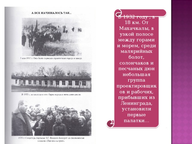 В 1932 году , в 18 км. От Махачкалы, в узкой полосе между горами и морем, среди малярийных болот, солончаков и песчаных дюн небольшая группа проектировщиков и рабочих, прибывших из Ленинграда, установили первые палатки… 