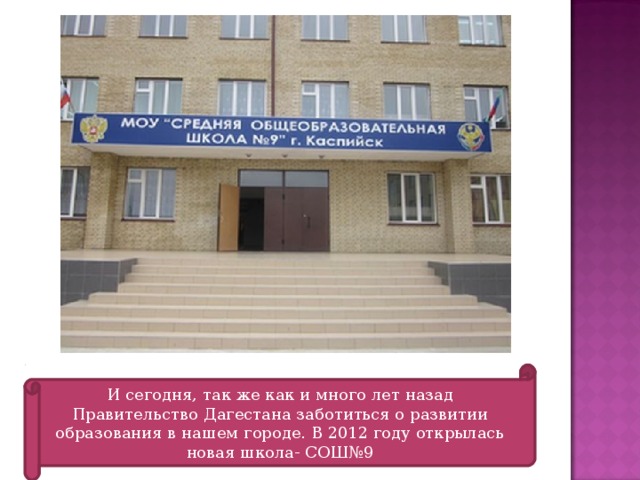И сегодня, так же как и много лет назад Правительство Дагестана заботиться о развитии образования в нашем городе. В 2012 году открылась новая школа- СОШ№9 