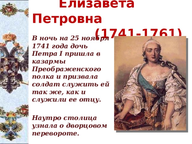  Елизавета Петровна  (1741-1761)   В ночь на 25 ноября 1741 года дочь Петра I пришла в казармы Преображенского полка и призвала солдат служить ей так же, как и служили ее отцу.    Наутро столица узнала о дворцовом перевороте. 