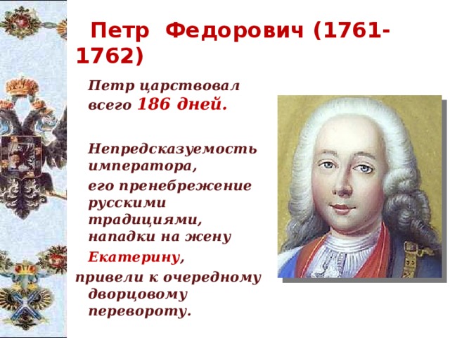  Петр Федорович (1761-1762)  Петр царствовал всего 186 дней.     Непредсказуемость императора,   его пренебрежение русскими традициями,  нападки на жену    Екатерину , привели к очередному дворцовому   перевороту. 