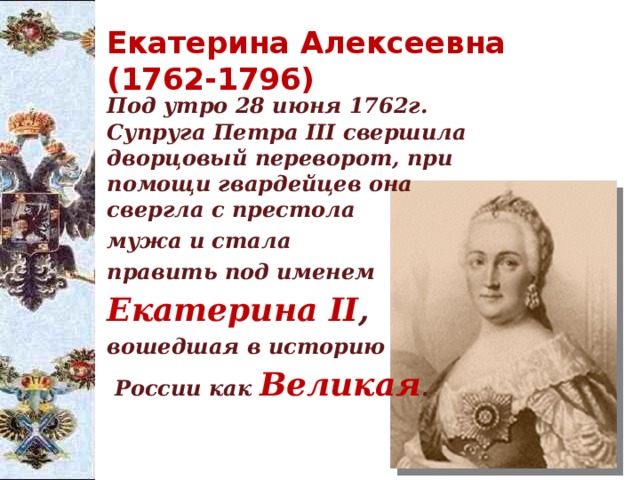 Екатерина Алексеевна (1762-1796)  Под утро 28 июня 1762г. Супруга Петра III свершила дворцовый переворот, при помощи гвардейцев она свергла с престола  мужа и стала  править под именем  Екатерина II ,  вошедшая в историю   России как Великая .   