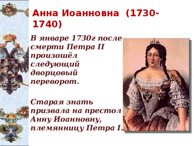 Анна Иоанновна (1730-1740)  В январе 1730г после смерти Петра II произошёл следующий  дворцовый     переворот.   Старая знать призвала на престол Анну Иоанновну, племянницу Петра I. 
