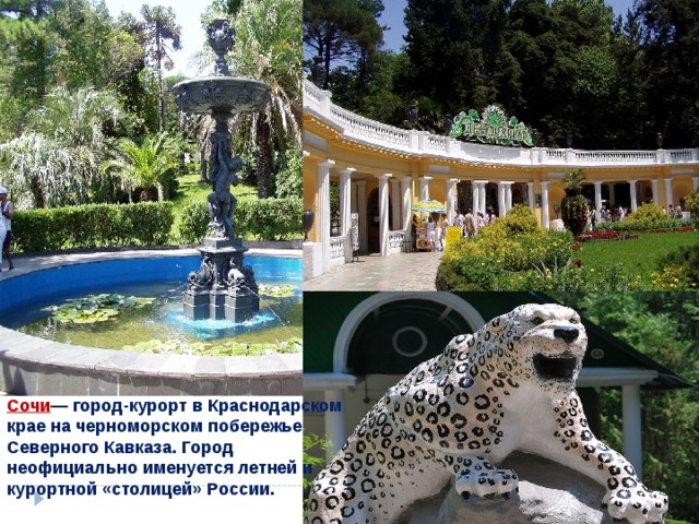 Сочи — город-курорт в Краснодарском крае на черноморском побережье Северного Кавказа. Город неофициально именуется летней и курортной «столицей» России.  