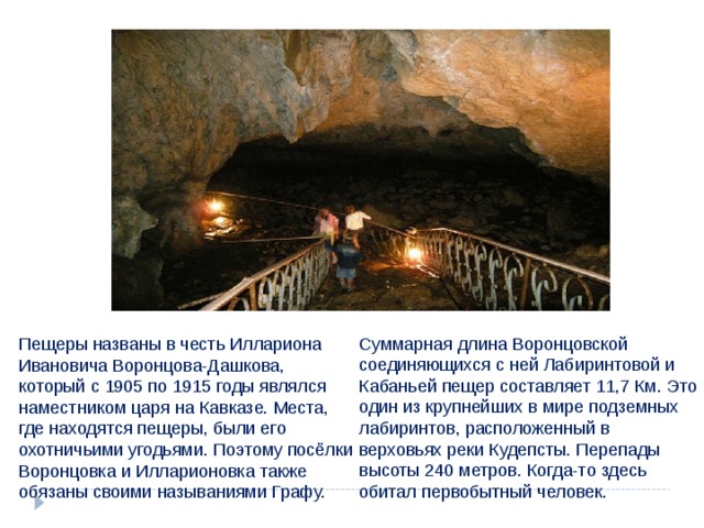 Суммарная длина Воронцовской соединяющихся с ней Лабиринтовой и Кабаньей пещер составляет 11,7 Км. Это один из крупнейших в мире подземных лабиринтов, расположенный в верховьях реки Кудепсты. Перепады высоты 240 метров. Когда-то здесь обитал первобытный человек. Пещеры названы в честь Иллариона Ивановича Воронцова-Дашкова, который с 1905 по 1915 годы являлся наместником царя на Кавказе. Места, где находятся пещеры, были его охотничьими угодьями. Поэтому посёлки Воронцовка и Илларионовка также обязаны своими называниями Графу. 