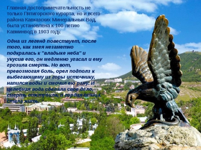 Главная достопримечательность не только Пятигорского курорта, но и всего района Кавказских Минеральных Вод, была установлена к 100-летию Кавминвод в 1903 году.  Одна из легенд повествует, после того, как змея незаметно подкралась к 